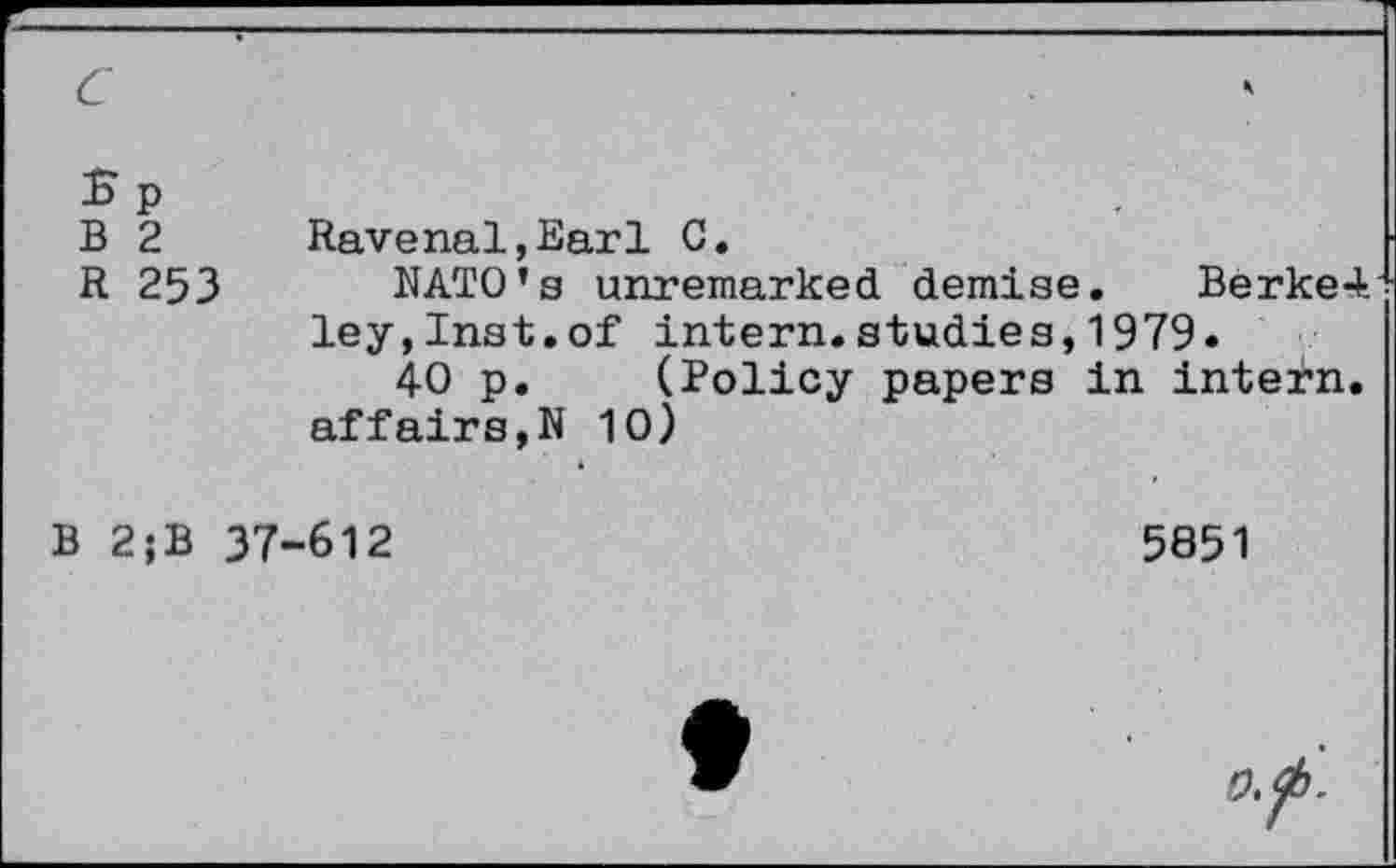 ﻿B 2	Ravenal,Earl C.
R 253 NATO’s unremarked demise. Berke4 ley,Inst.of intern.studies,1979«
40 p. (Policy papers in intern, affairs,N 10)
B 2;B 37-612
5851